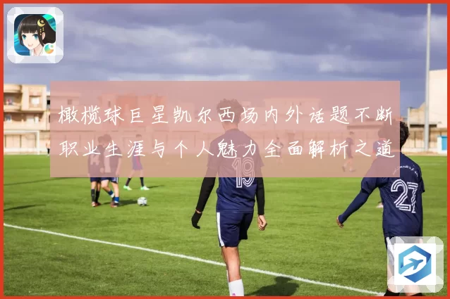橄榄球巨星凯尔西场内外话题不断职业生涯与个人魅力全面解析之道